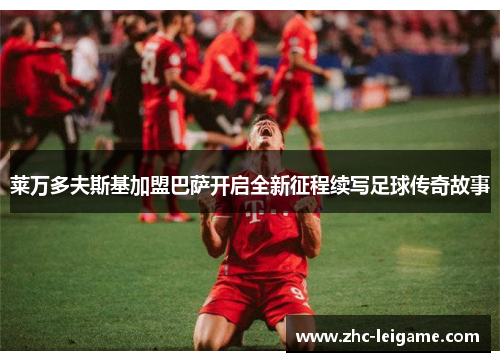 莱万多夫斯基加盟巴萨开启全新征程续写足球传奇故事