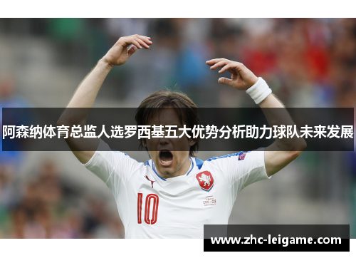 阿森纳体育总监人选罗西基五大优势分析助力球队未来发展