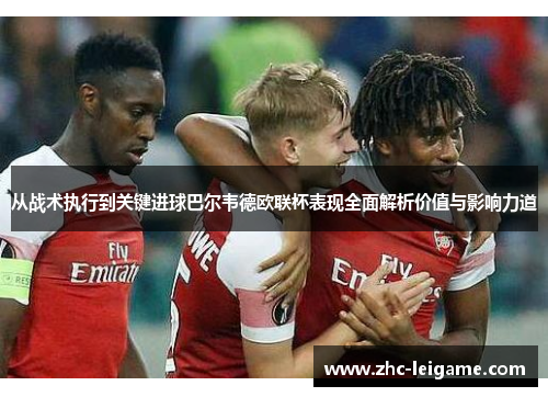 从战术执行到关键进球巴尔韦德欧联杯表现全面解析价值与影响力道