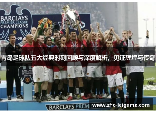 青岛足球队五大经典时刻回顾与深度解析，见证辉煌与传奇