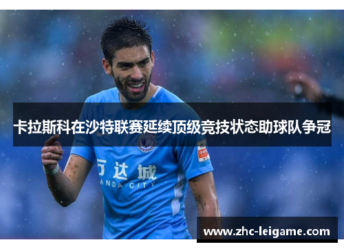 卡拉斯科在沙特联赛延续顶级竞技状态助球队争冠 卡拉斯科在沙特联赛延续顶级竞技状态助球队争冠