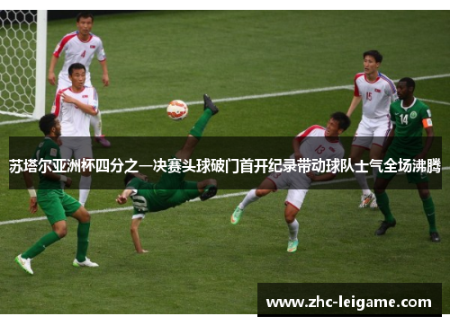 苏塔尔亚洲杯四分之一决赛头球破门首开纪录带动球队士气全场沸腾