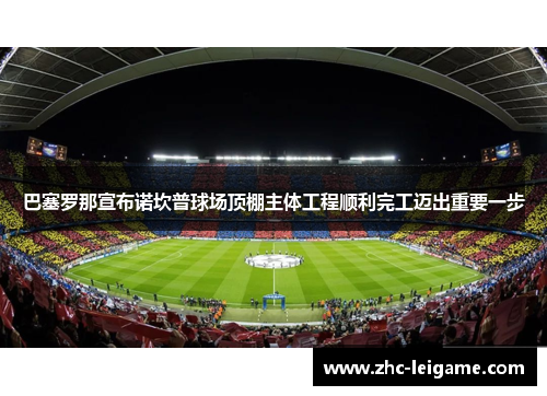 巴塞罗那宣布诺坎普球场顶棚主体工程顺利完工迈出重要一步