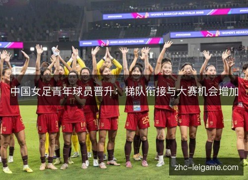 中国女足青年球员晋升:梯队衔接与大赛机会增加 中国女足青年球员晋升:梯队衔接与大赛机会增加
